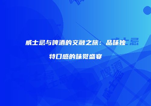 威士忌与啤酒的交融之旅：品味独特口感的味觉盛宴