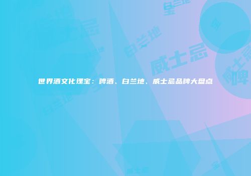 世界酒文化瑰宝：啤酒、白兰地、威士忌品牌大盘点