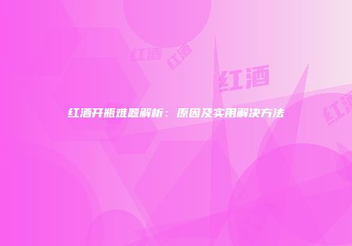红酒开瓶难题解析：原因及实用解决方法