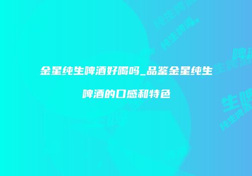 金星纯生啤酒好喝吗_品鉴金星纯生啤酒的口感和特色