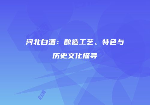 河北白酒：酿造工艺、特色与历史文化探寻