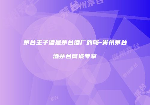 茅台王子酒是茅台酒厂的吗-贵州茅台酒茅台商城专享