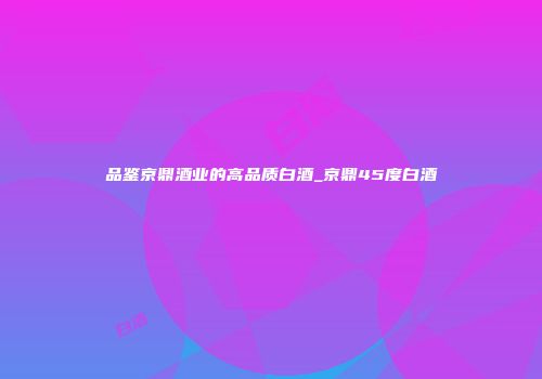 品鉴京鼎酒业的高品质白酒_京鼎45度白酒