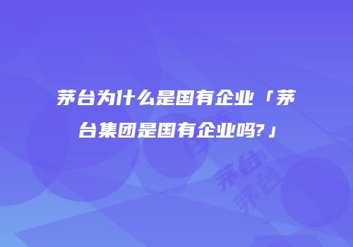茅台为什么是国有企业「茅台集团是国有企业吗?」