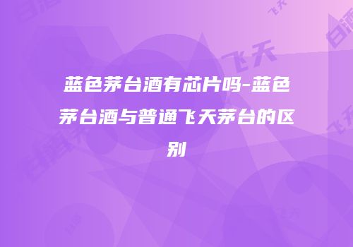 蓝色茅台酒有芯片吗-蓝色茅台酒与普通飞天茅台的区别