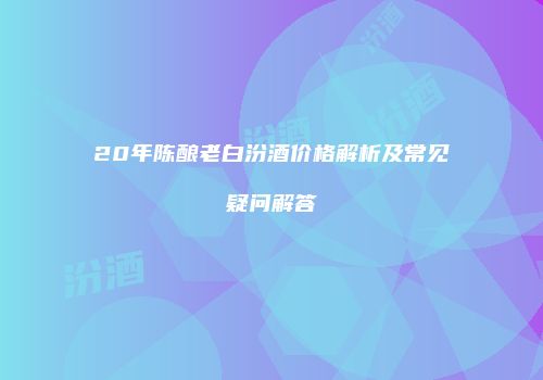 20年陈酿老白汾酒价格解析及常见疑问解答