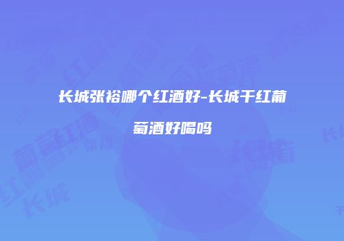 长城张裕哪个红酒好-长城干红葡萄酒好喝吗