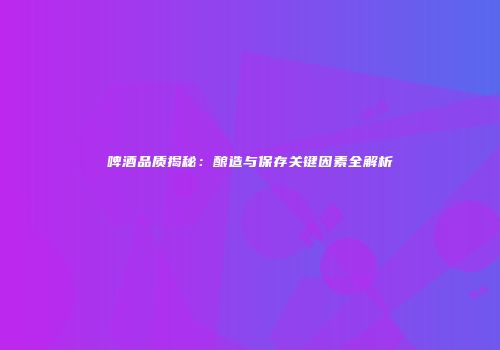 啤酒品质揭秘：酿造与保存关键因素全解析