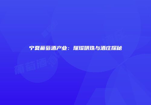 宁夏葡萄酒产业：璀璨明珠与酒庄探秘