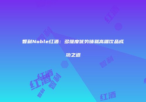 智利Noble红酒：多维度优势铸就高端饮品成功之道