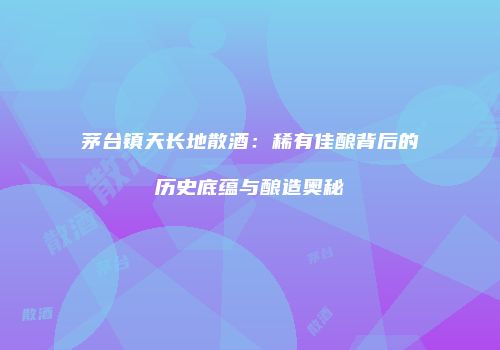 茅台镇天长地散酒：稀有佳酿背后的历史底蕴与酿造奥秘