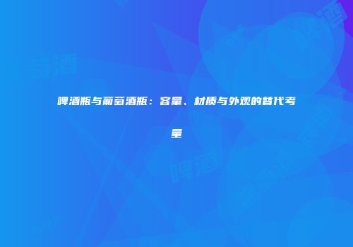 啤酒瓶与葡萄酒瓶：容量、材质与外观的替代考量