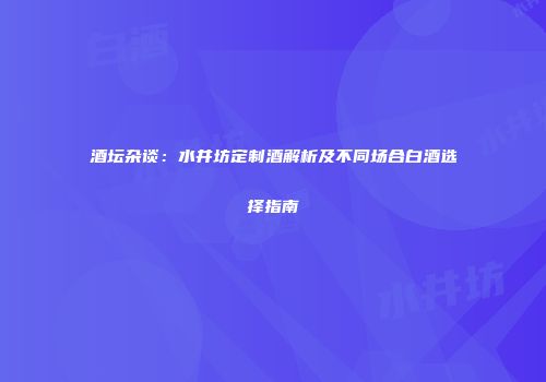 酒坛杂谈：水井坊定制酒解析及不同场合白酒选择指南