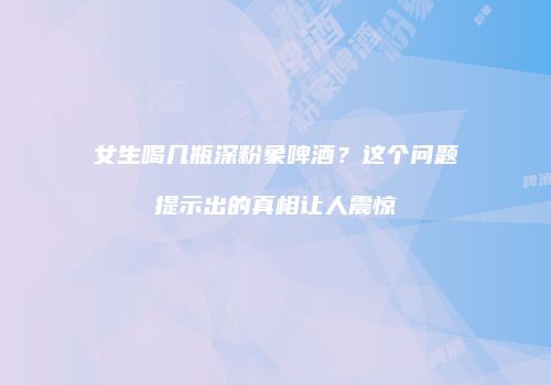 女生喝几瓶深粉象啤酒？这个问题提示出的真相让人震惊