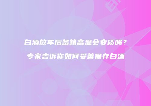 白酒放车后备箱高温会变质吗？专家告诉你如何妥善保存白酒