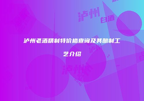 泸州老酒精制特价格查询及其酿制工艺介绍