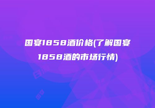 国宴1858酒价格(了解国宴1858酒的市场行情)