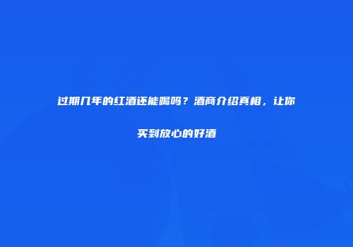 过期几年的红酒还能喝吗？酒商介绍真相，让你买到放心的好酒