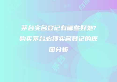 茅台实名登记有哪些好处?购买茅台必须实名登记的原因分析