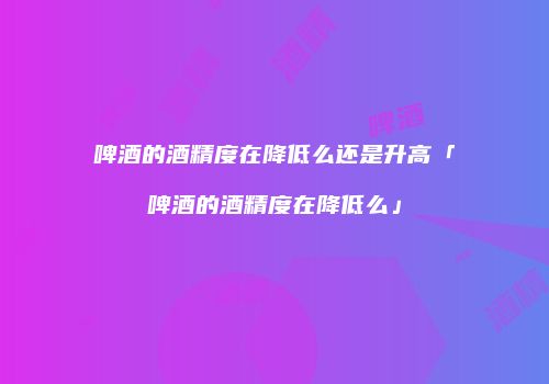 啤酒的酒精度在降低么还是升高「啤酒的酒精度在降低么」