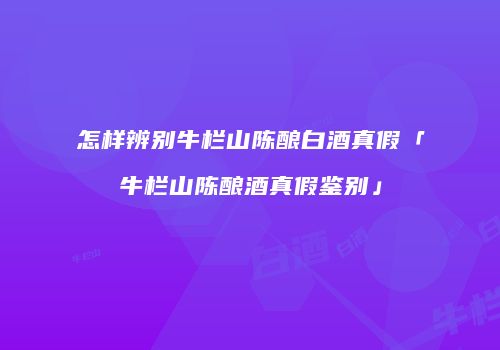 怎样辨别牛栏山陈酿白酒真假「牛栏山陈酿酒真假鉴别」