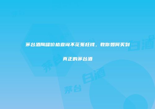 茅台酒陶罐价格查询不花冤枉钱，教你如何买到真正的茅台酒