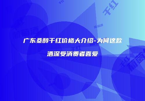 广东桑醇干红价格大介绍-为何这款酒深受消费者喜爱