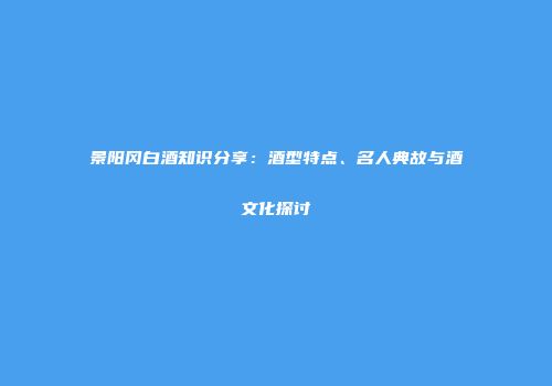 景阳冈白酒知识分享：酒型特点、名人典故与酒文化探讨