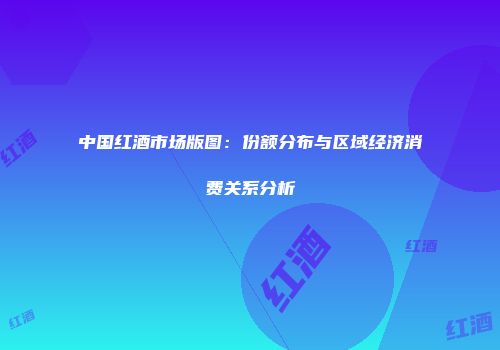 中国红酒市场版图：份额分布与区域经济消费关系分析