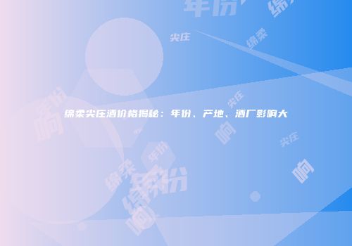 绵柔尖庄酒价格揭秘：年份、产地、酒厂影响大