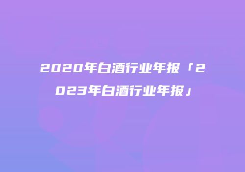 2020年白酒行业年报「2023年白酒行业年报」