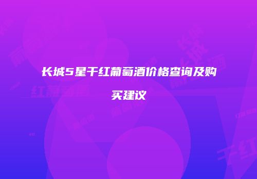 长城5星干红葡萄酒价格查询及购买建议