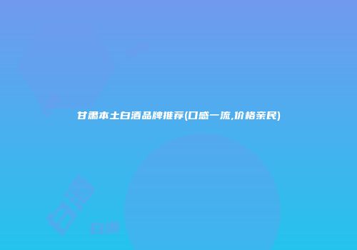 甘肃本土白酒品牌推荐(口感一流,价格亲民)