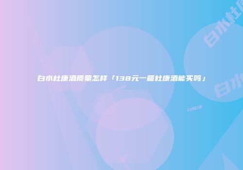 白水杜康酒质量怎样「138元一箱杜康酒能买吗」