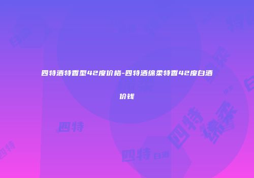 四特酒特香型42度价格-四特洒绵柔特香42度白酒价钱