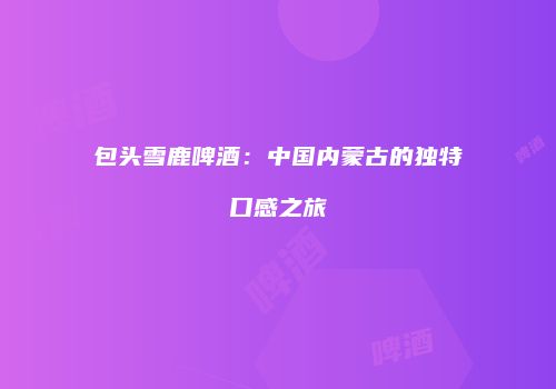包头雪鹿啤酒：中国内蒙古的独特口感之旅