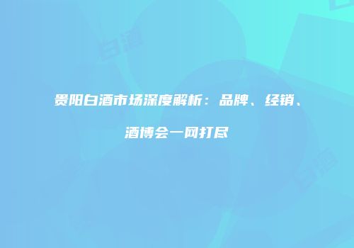 贵阳白酒市场深度解析：品牌、经销、酒博会一网打尽