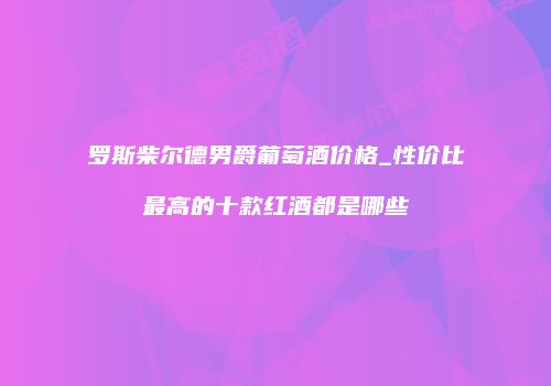 罗斯柴尔德男爵葡萄酒价格_性价比最高的十款红酒都是哪些