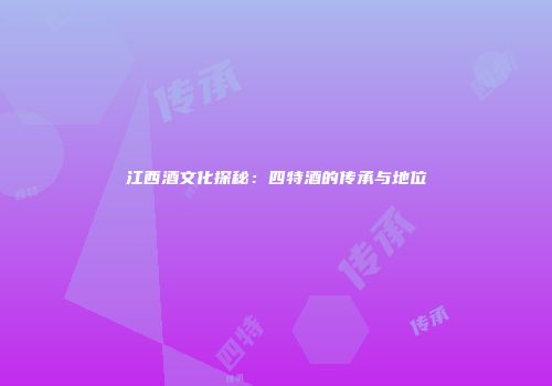 江西酒文化探秘：四特酒的传承与地位