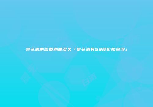 景芝酒的保质期是多久「景芝酒有53度价格查询」