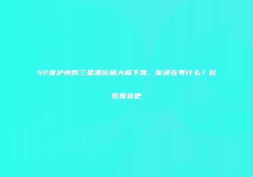 52度泸州醇三星酒价格大幅下降，你还在等什么？赶紧囤货吧