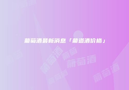 葡萄酒最新消息「葡道酒价格」