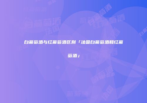 白葡萄酒与红葡萄酒区别「法国白葡萄酒和红葡萄酒」