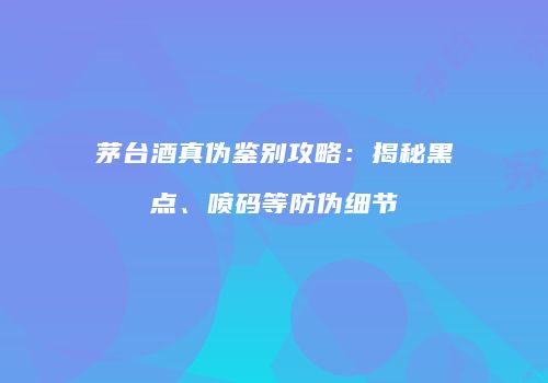 茅台酒真伪鉴别攻略：揭秘黑点、喷码等防伪细节