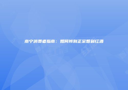 南宁消费者指南：如何辨别正宗智利红酒