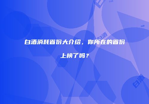 白酒消耗省份大介绍，你所在的省份上榜了吗？