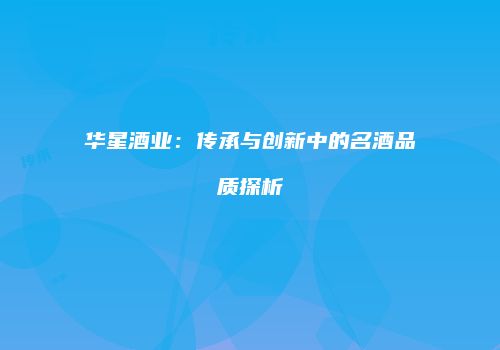 华星酒业：传承与创新中的名酒品质探析