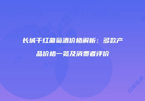 长城干红葡萄酒价格解析：多款产品价格一览及消费者评价