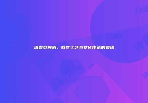 清香型白酒：制作工艺与文化传承的奥秘