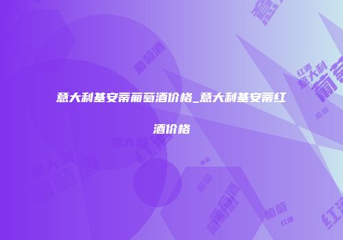 意大利基安蒂葡萄酒价格_意大利基安蒂红酒价格